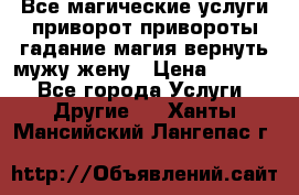 Все магические услуги приворот привороты гадание магия вернуть мужу жену › Цена ­ 1 000 - Все города Услуги » Другие   . Ханты-Мансийский,Лангепас г.